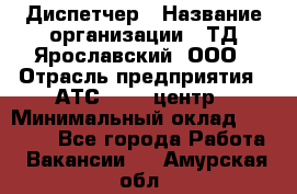 Диспетчер › Название организации ­ ТД Ярославский, ООО › Отрасль предприятия ­ АТС, call-центр › Минимальный оклад ­ 22 000 - Все города Работа » Вакансии   . Амурская обл.